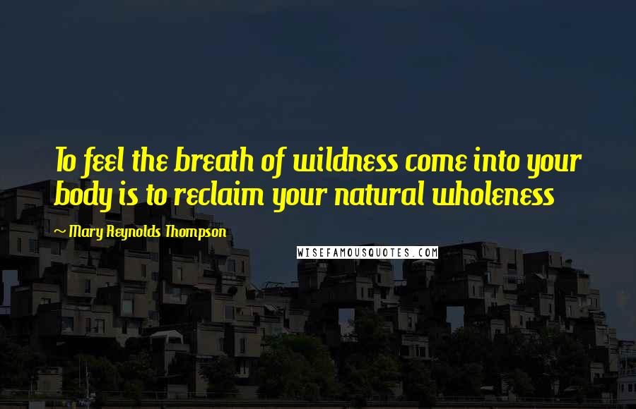 Mary Reynolds Thompson Quotes: To feel the breath of wildness come into your body is to reclaim your natural wholeness