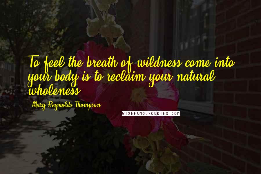 Mary Reynolds Thompson Quotes: To feel the breath of wildness come into your body is to reclaim your natural wholeness