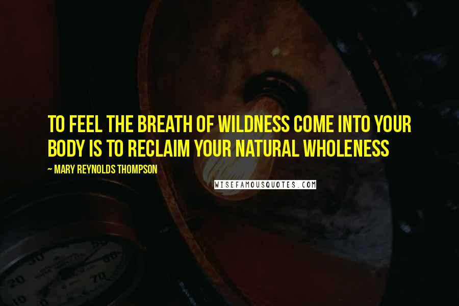 Mary Reynolds Thompson Quotes: To feel the breath of wildness come into your body is to reclaim your natural wholeness