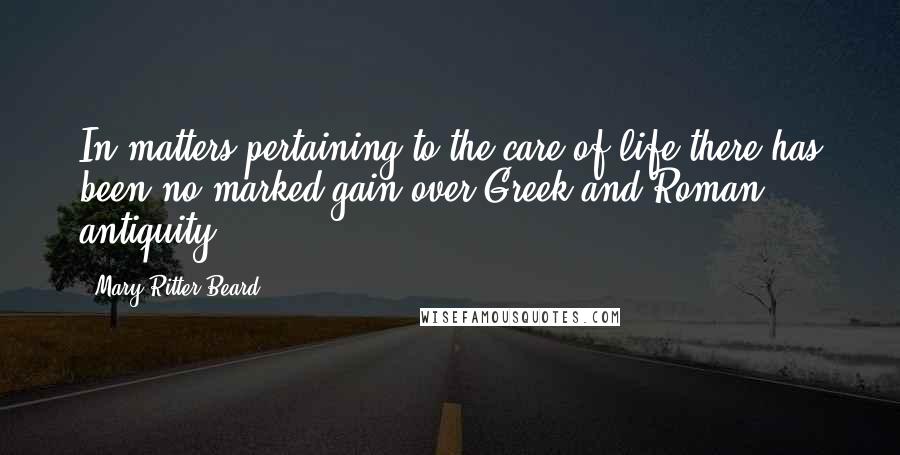 Mary Ritter Beard Quotes: In matters pertaining to the care of life there has been no marked gain over Greek and Roman antiquity.