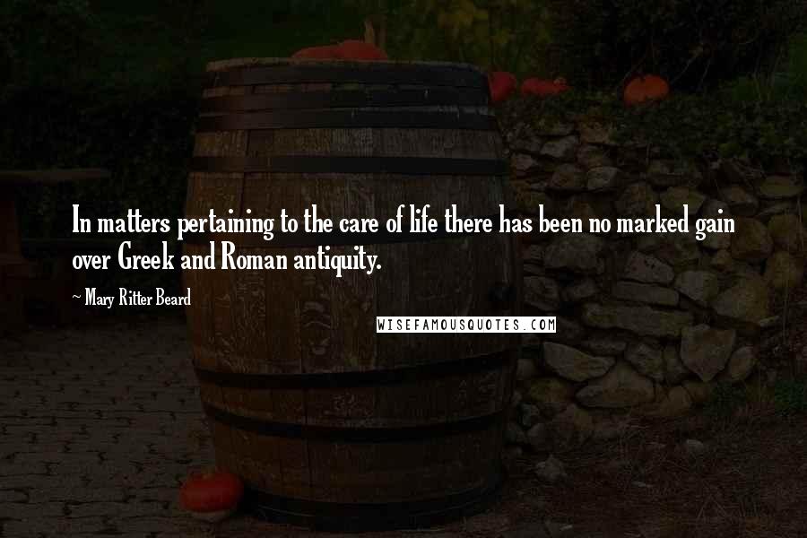 Mary Ritter Beard Quotes: In matters pertaining to the care of life there has been no marked gain over Greek and Roman antiquity.