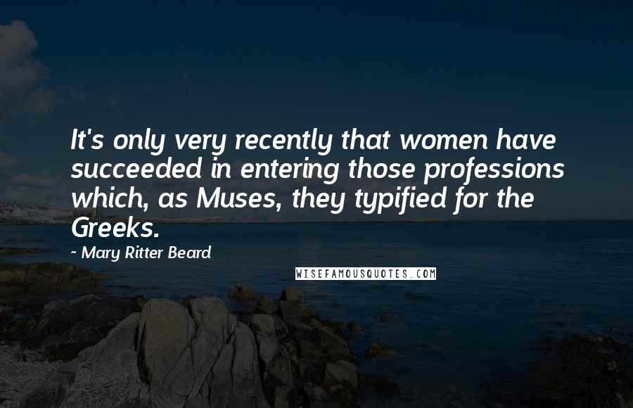 Mary Ritter Beard Quotes: It's only very recently that women have succeeded in entering those professions which, as Muses, they typified for the Greeks.