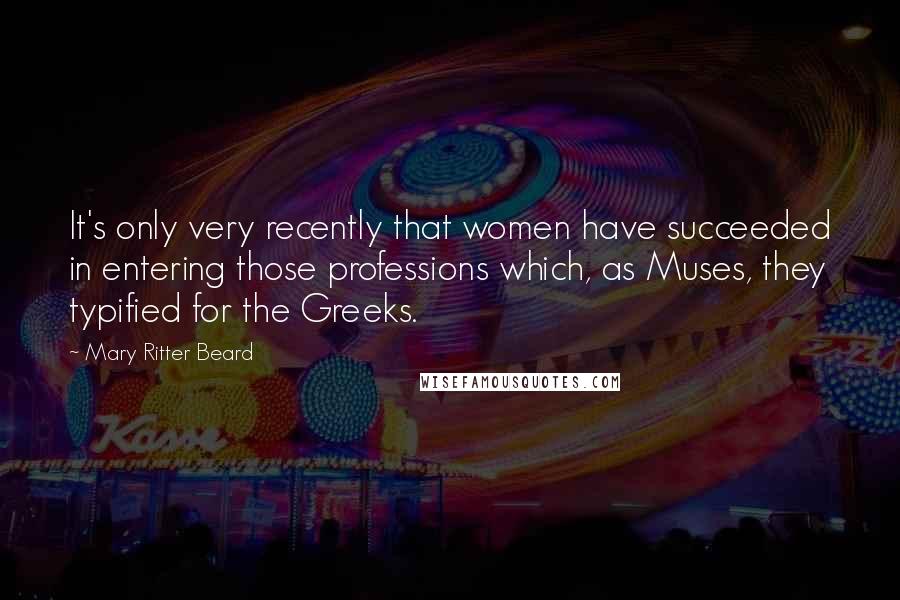 Mary Ritter Beard Quotes: It's only very recently that women have succeeded in entering those professions which, as Muses, they typified for the Greeks.