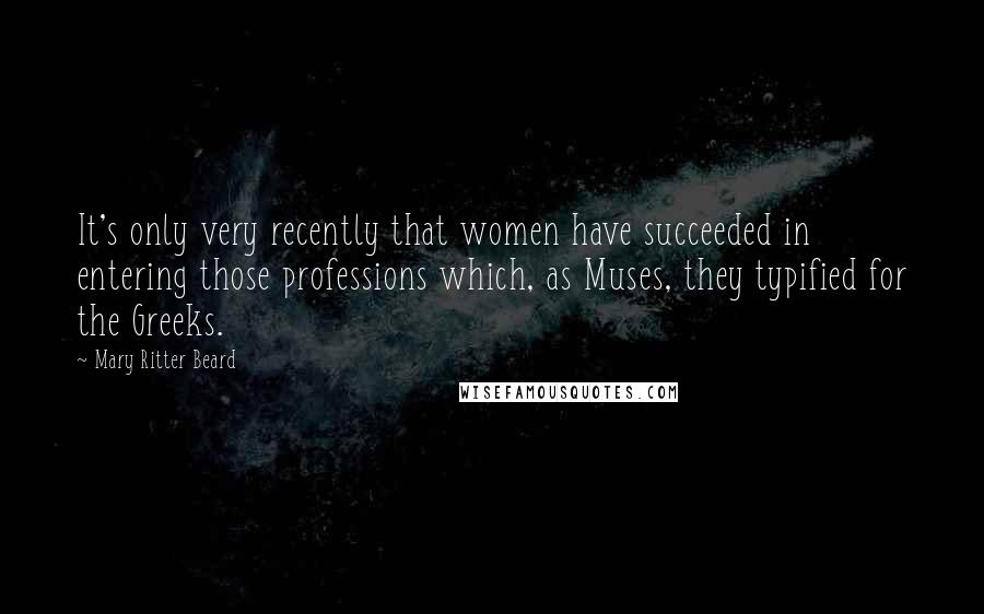 Mary Ritter Beard Quotes: It's only very recently that women have succeeded in entering those professions which, as Muses, they typified for the Greeks.