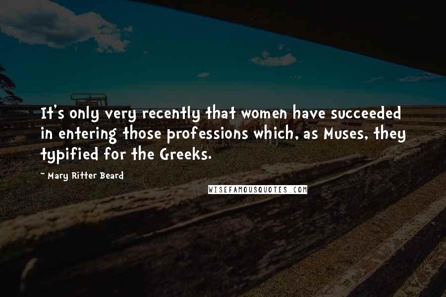 Mary Ritter Beard Quotes: It's only very recently that women have succeeded in entering those professions which, as Muses, they typified for the Greeks.