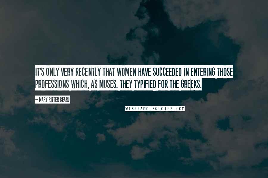 Mary Ritter Beard Quotes: It's only very recently that women have succeeded in entering those professions which, as Muses, they typified for the Greeks.