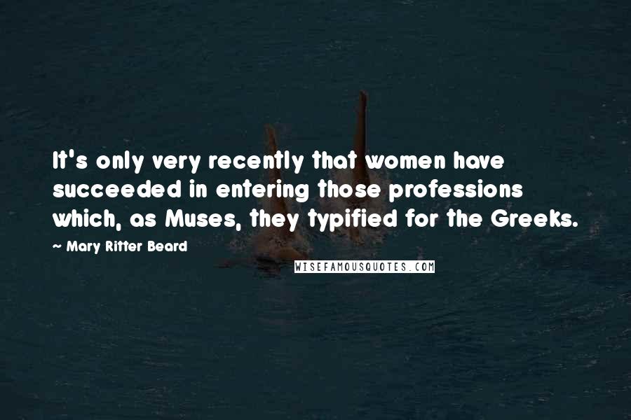 Mary Ritter Beard Quotes: It's only very recently that women have succeeded in entering those professions which, as Muses, they typified for the Greeks.