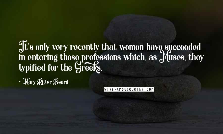 Mary Ritter Beard Quotes: It's only very recently that women have succeeded in entering those professions which, as Muses, they typified for the Greeks.