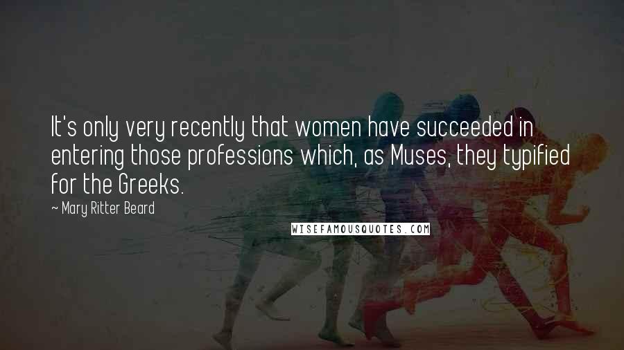 Mary Ritter Beard Quotes: It's only very recently that women have succeeded in entering those professions which, as Muses, they typified for the Greeks.