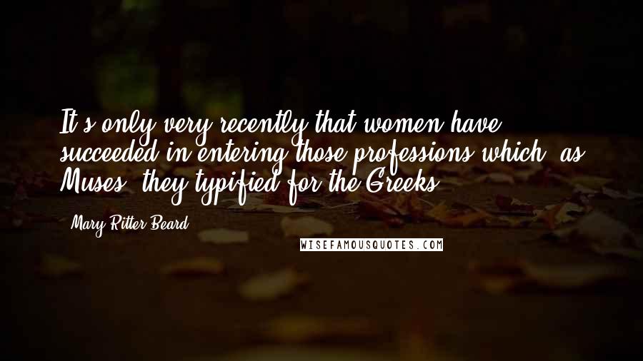 Mary Ritter Beard Quotes: It's only very recently that women have succeeded in entering those professions which, as Muses, they typified for the Greeks.