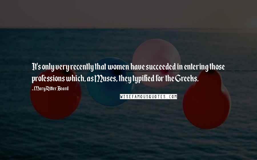 Mary Ritter Beard Quotes: It's only very recently that women have succeeded in entering those professions which, as Muses, they typified for the Greeks.