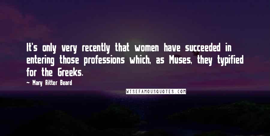 Mary Ritter Beard Quotes: It's only very recently that women have succeeded in entering those professions which, as Muses, they typified for the Greeks.