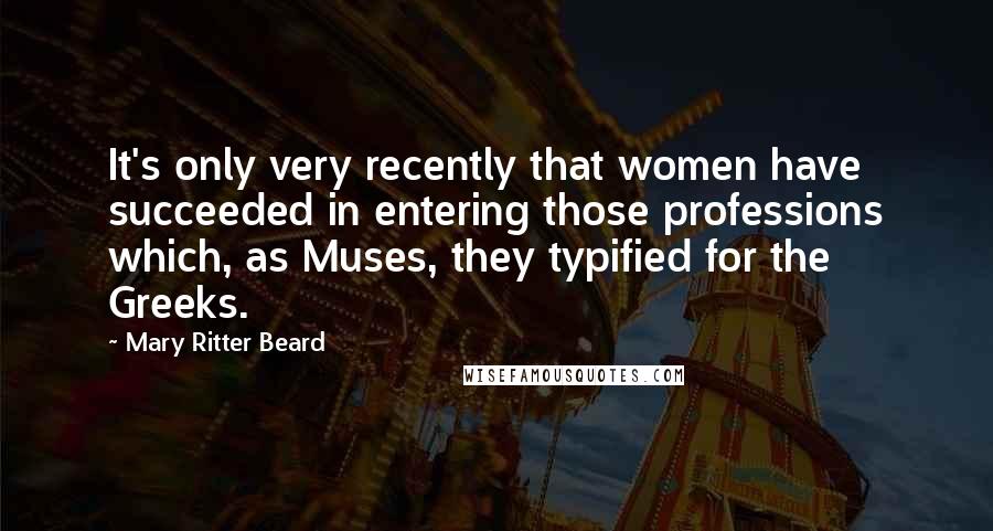 Mary Ritter Beard Quotes: It's only very recently that women have succeeded in entering those professions which, as Muses, they typified for the Greeks.