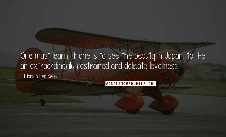 Mary Ritter Beard Quotes: One must learn, if one is to see the beauty in Japan, to like an extraordinarily restrained and delicate loveliness.