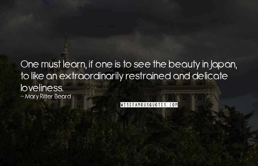 Mary Ritter Beard Quotes: One must learn, if one is to see the beauty in Japan, to like an extraordinarily restrained and delicate loveliness.