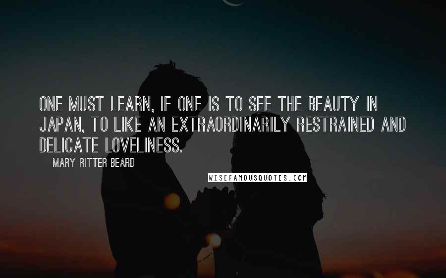 Mary Ritter Beard Quotes: One must learn, if one is to see the beauty in Japan, to like an extraordinarily restrained and delicate loveliness.