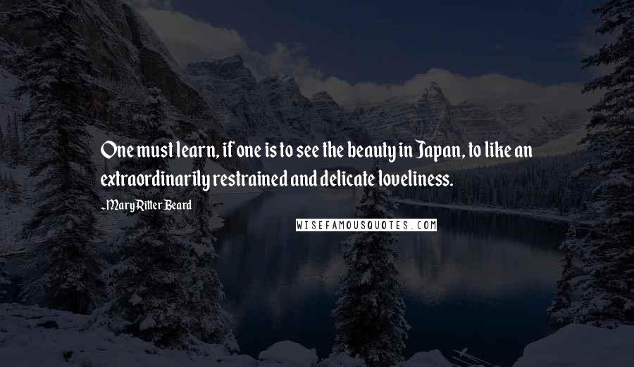 Mary Ritter Beard Quotes: One must learn, if one is to see the beauty in Japan, to like an extraordinarily restrained and delicate loveliness.