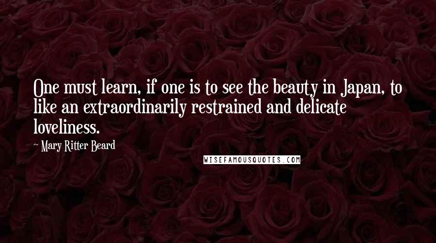 Mary Ritter Beard Quotes: One must learn, if one is to see the beauty in Japan, to like an extraordinarily restrained and delicate loveliness.