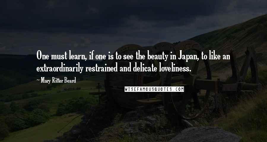 Mary Ritter Beard Quotes: One must learn, if one is to see the beauty in Japan, to like an extraordinarily restrained and delicate loveliness.
