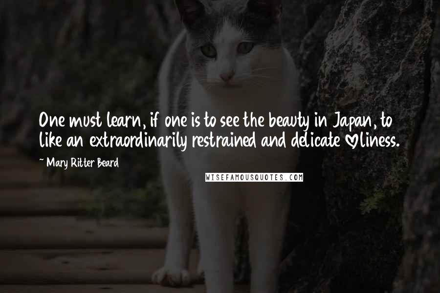 Mary Ritter Beard Quotes: One must learn, if one is to see the beauty in Japan, to like an extraordinarily restrained and delicate loveliness.