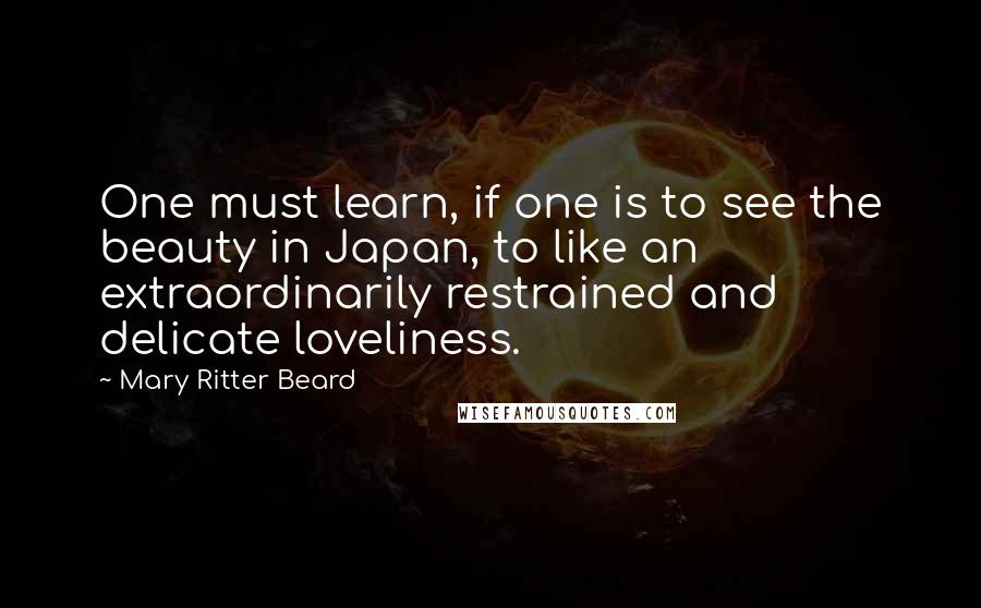 Mary Ritter Beard Quotes: One must learn, if one is to see the beauty in Japan, to like an extraordinarily restrained and delicate loveliness.