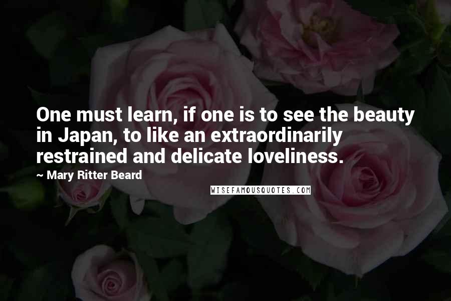 Mary Ritter Beard Quotes: One must learn, if one is to see the beauty in Japan, to like an extraordinarily restrained and delicate loveliness.