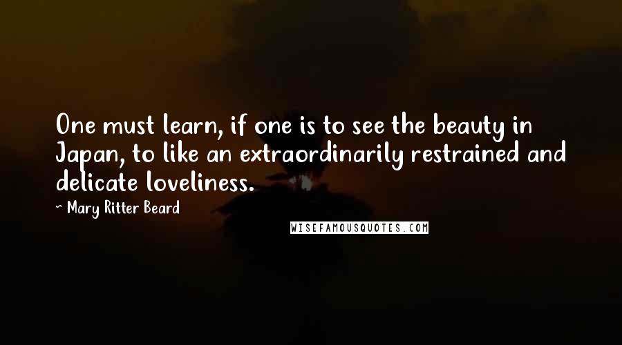 Mary Ritter Beard Quotes: One must learn, if one is to see the beauty in Japan, to like an extraordinarily restrained and delicate loveliness.