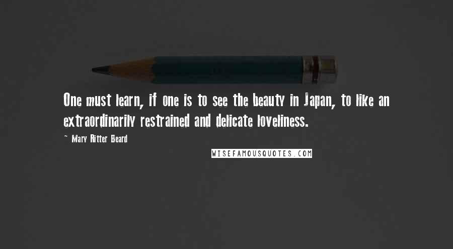 Mary Ritter Beard Quotes: One must learn, if one is to see the beauty in Japan, to like an extraordinarily restrained and delicate loveliness.