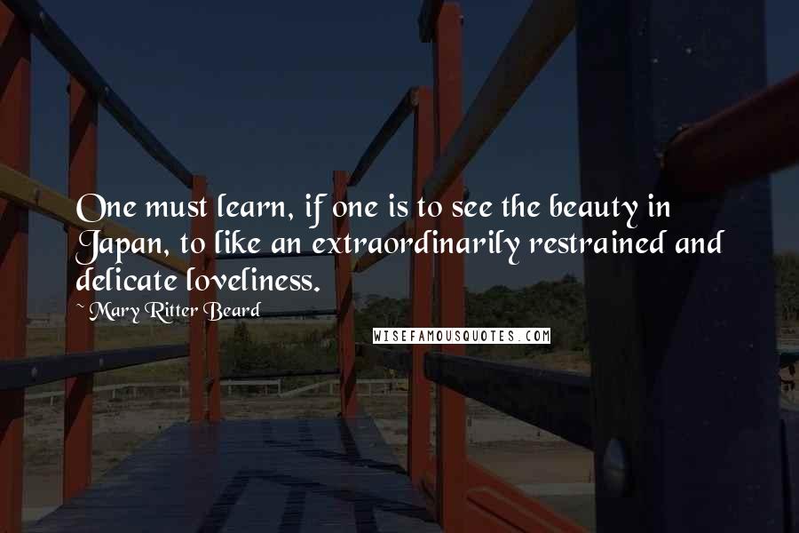 Mary Ritter Beard Quotes: One must learn, if one is to see the beauty in Japan, to like an extraordinarily restrained and delicate loveliness.