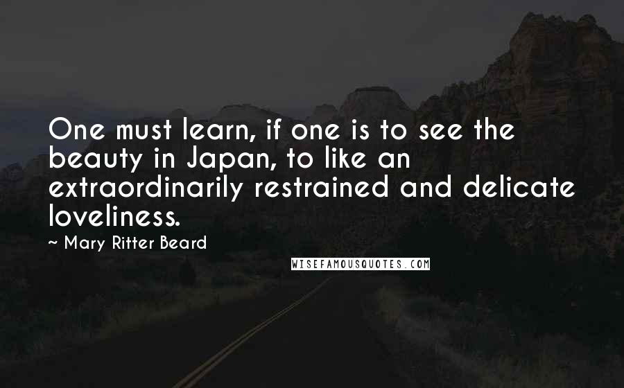 Mary Ritter Beard Quotes: One must learn, if one is to see the beauty in Japan, to like an extraordinarily restrained and delicate loveliness.