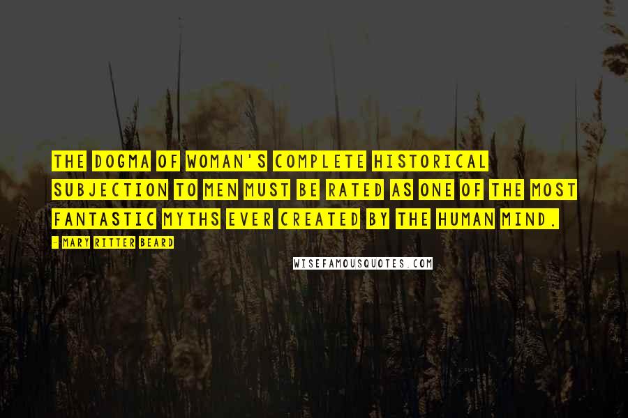 Mary Ritter Beard Quotes: The dogma of woman's complete historical subjection to men must be rated as one of the most fantastic myths ever created by the human mind.