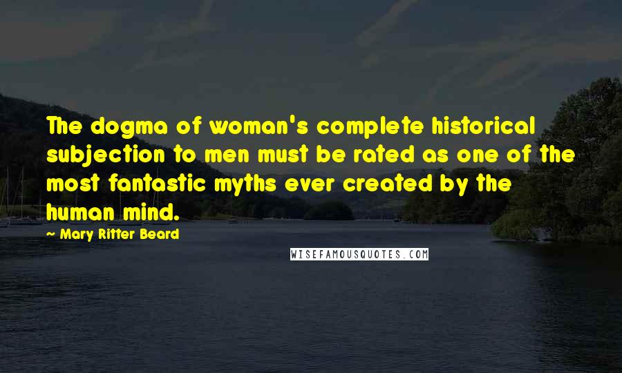 Mary Ritter Beard Quotes: The dogma of woman's complete historical subjection to men must be rated as one of the most fantastic myths ever created by the human mind.