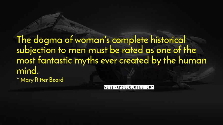 Mary Ritter Beard Quotes: The dogma of woman's complete historical subjection to men must be rated as one of the most fantastic myths ever created by the human mind.