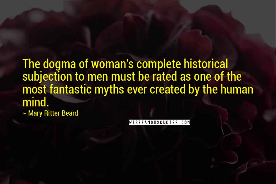 Mary Ritter Beard Quotes: The dogma of woman's complete historical subjection to men must be rated as one of the most fantastic myths ever created by the human mind.