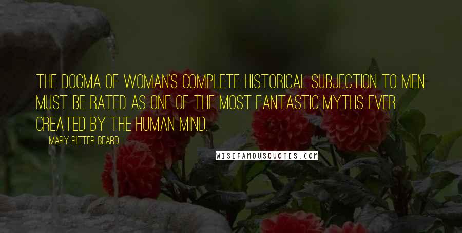 Mary Ritter Beard Quotes: The dogma of woman's complete historical subjection to men must be rated as one of the most fantastic myths ever created by the human mind.