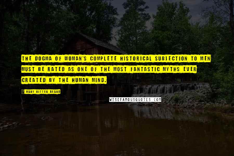 Mary Ritter Beard Quotes: The dogma of woman's complete historical subjection to men must be rated as one of the most fantastic myths ever created by the human mind.