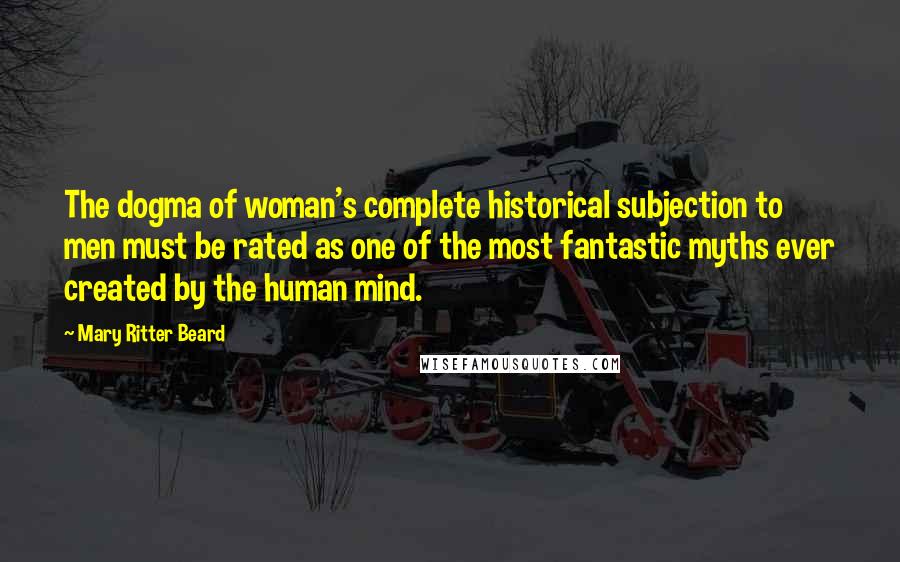 Mary Ritter Beard Quotes: The dogma of woman's complete historical subjection to men must be rated as one of the most fantastic myths ever created by the human mind.