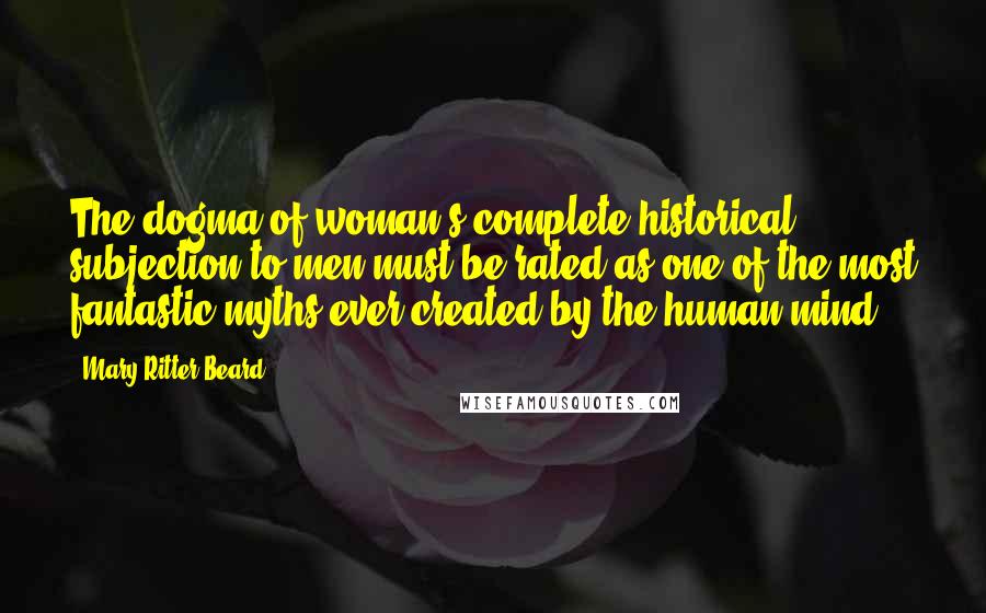 Mary Ritter Beard Quotes: The dogma of woman's complete historical subjection to men must be rated as one of the most fantastic myths ever created by the human mind.