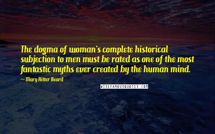 Mary Ritter Beard Quotes: The dogma of woman's complete historical subjection to men must be rated as one of the most fantastic myths ever created by the human mind.
