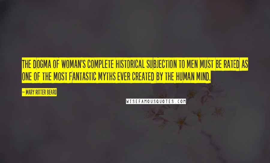 Mary Ritter Beard Quotes: The dogma of woman's complete historical subjection to men must be rated as one of the most fantastic myths ever created by the human mind.