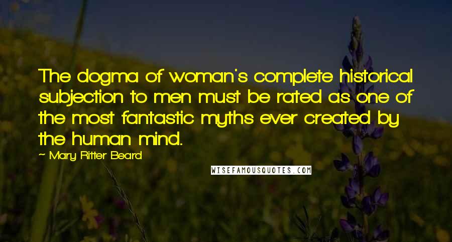 Mary Ritter Beard Quotes: The dogma of woman's complete historical subjection to men must be rated as one of the most fantastic myths ever created by the human mind.