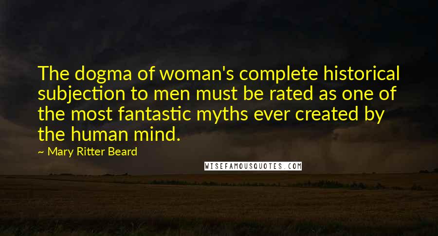 Mary Ritter Beard Quotes: The dogma of woman's complete historical subjection to men must be rated as one of the most fantastic myths ever created by the human mind.