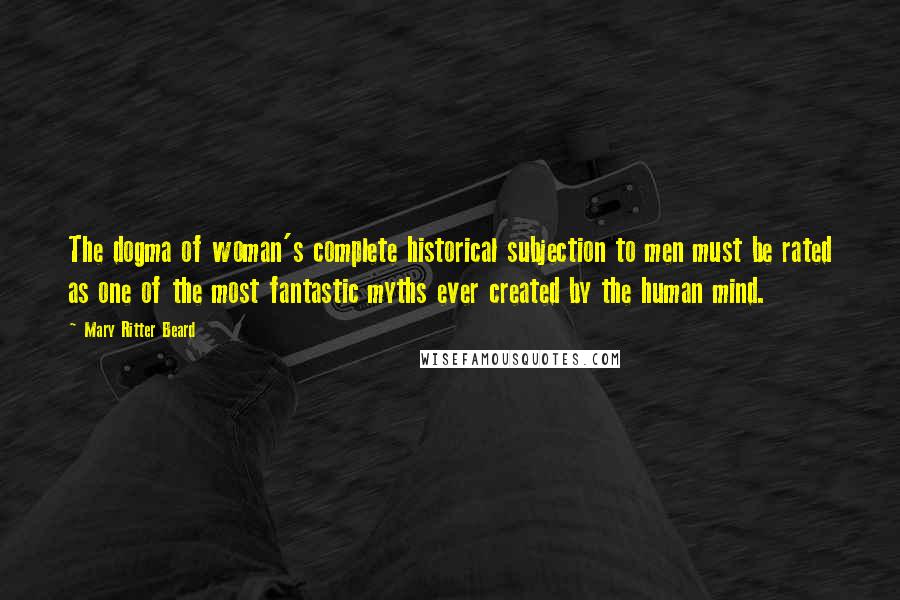 Mary Ritter Beard Quotes: The dogma of woman's complete historical subjection to men must be rated as one of the most fantastic myths ever created by the human mind.