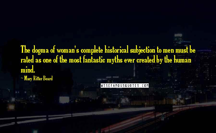 Mary Ritter Beard Quotes: The dogma of woman's complete historical subjection to men must be rated as one of the most fantastic myths ever created by the human mind.