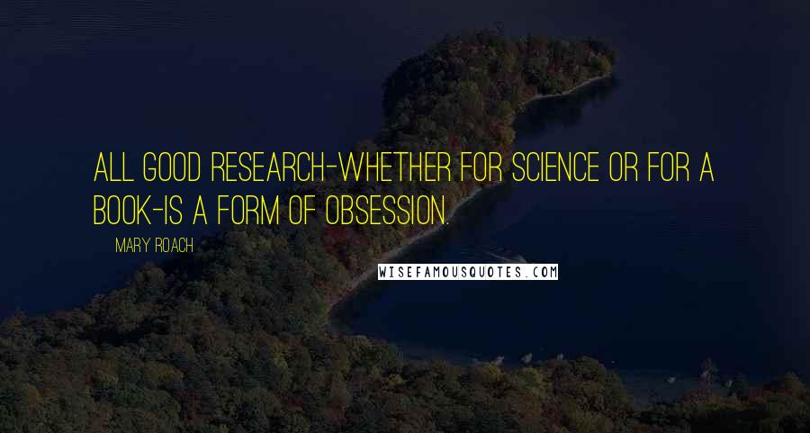 Mary Roach Quotes: All good research-whether for science or for a book-is a form of obsession.
