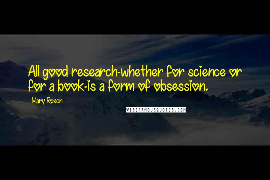 Mary Roach Quotes: All good research-whether for science or for a book-is a form of obsession.