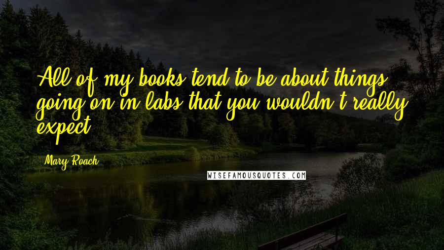 Mary Roach Quotes: All of my books tend to be about things going on in labs that you wouldn't really expect.
