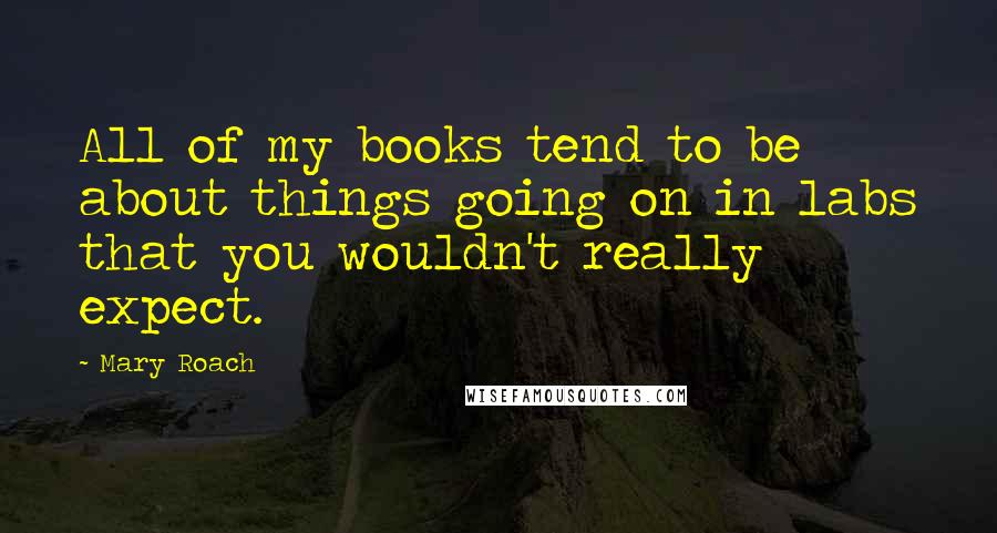 Mary Roach Quotes: All of my books tend to be about things going on in labs that you wouldn't really expect.