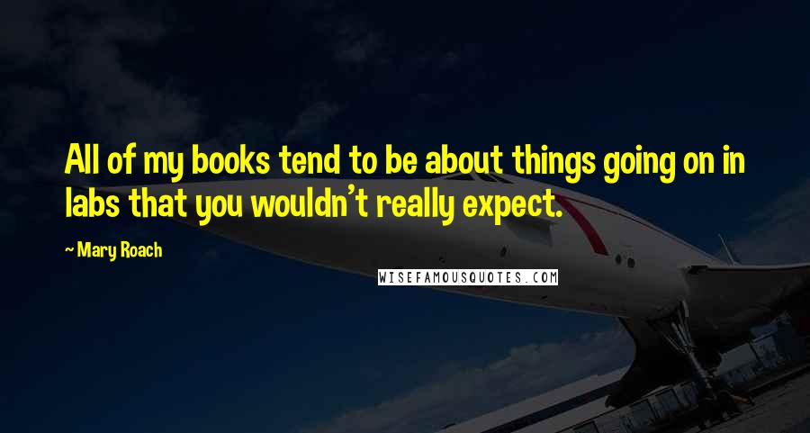 Mary Roach Quotes: All of my books tend to be about things going on in labs that you wouldn't really expect.