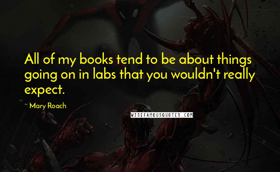Mary Roach Quotes: All of my books tend to be about things going on in labs that you wouldn't really expect.